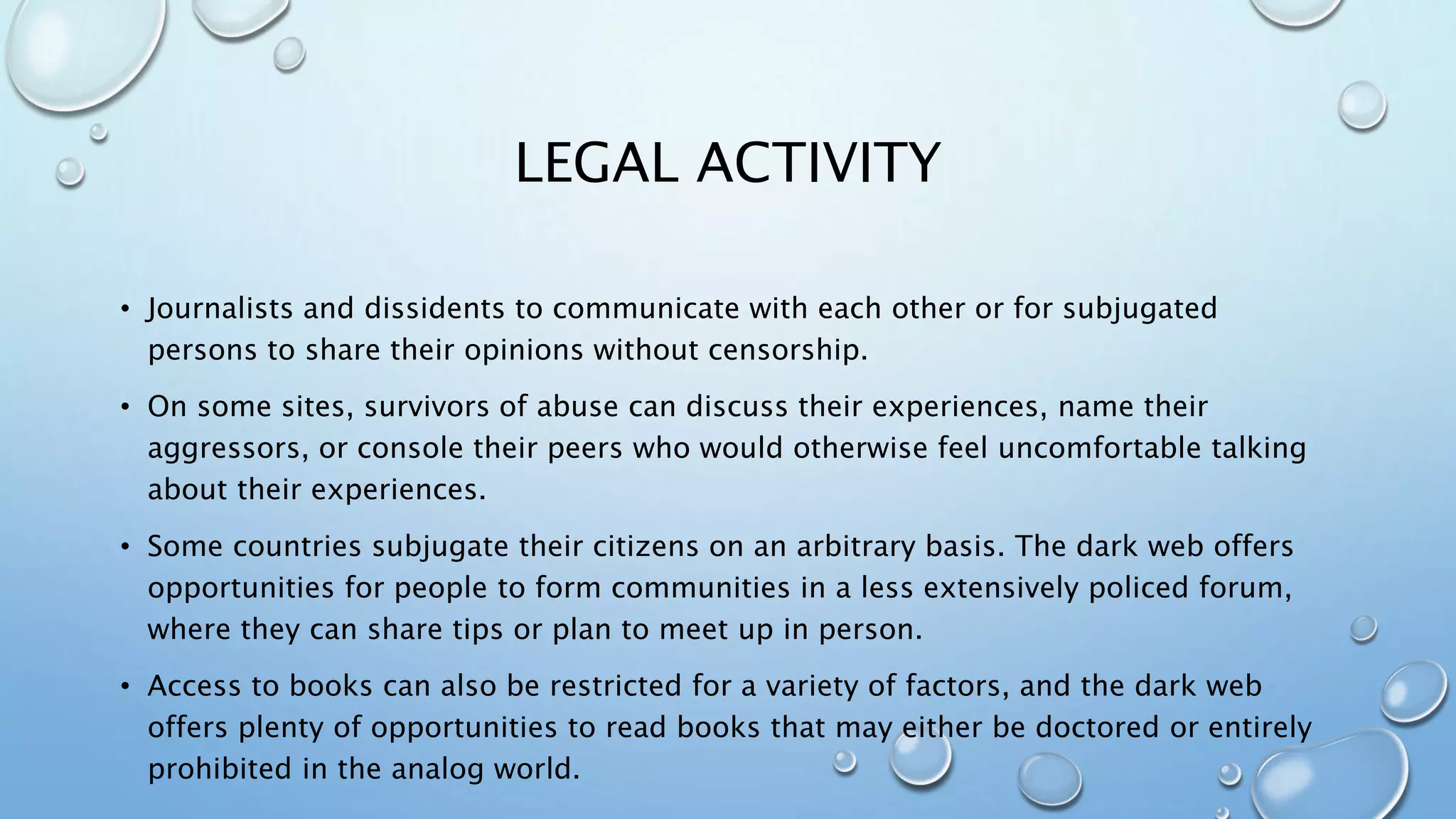LEGAL ACTIVITY
• Journalists and dissidents to communicate with each other or for subjugated
persons to share their opinions without censorship.
• On some sites, survivors of abuse can discuss their experiences, name their
aggressors, or console their peers who would otherwise feel uncomfortable talking
about their experiences.
• Some countries subjugate their citizens on an arbitrary basis. The dark web offers
opportunities for people to form communities in a less extensively policed forum,
where they can share tips or plan to meet up in person.
• Access to books can also be restricted for a variety of factors, and the dark web
offers plenty of opportunities to read books that may either be doctored or entirely
prohibited in the analog world.
 