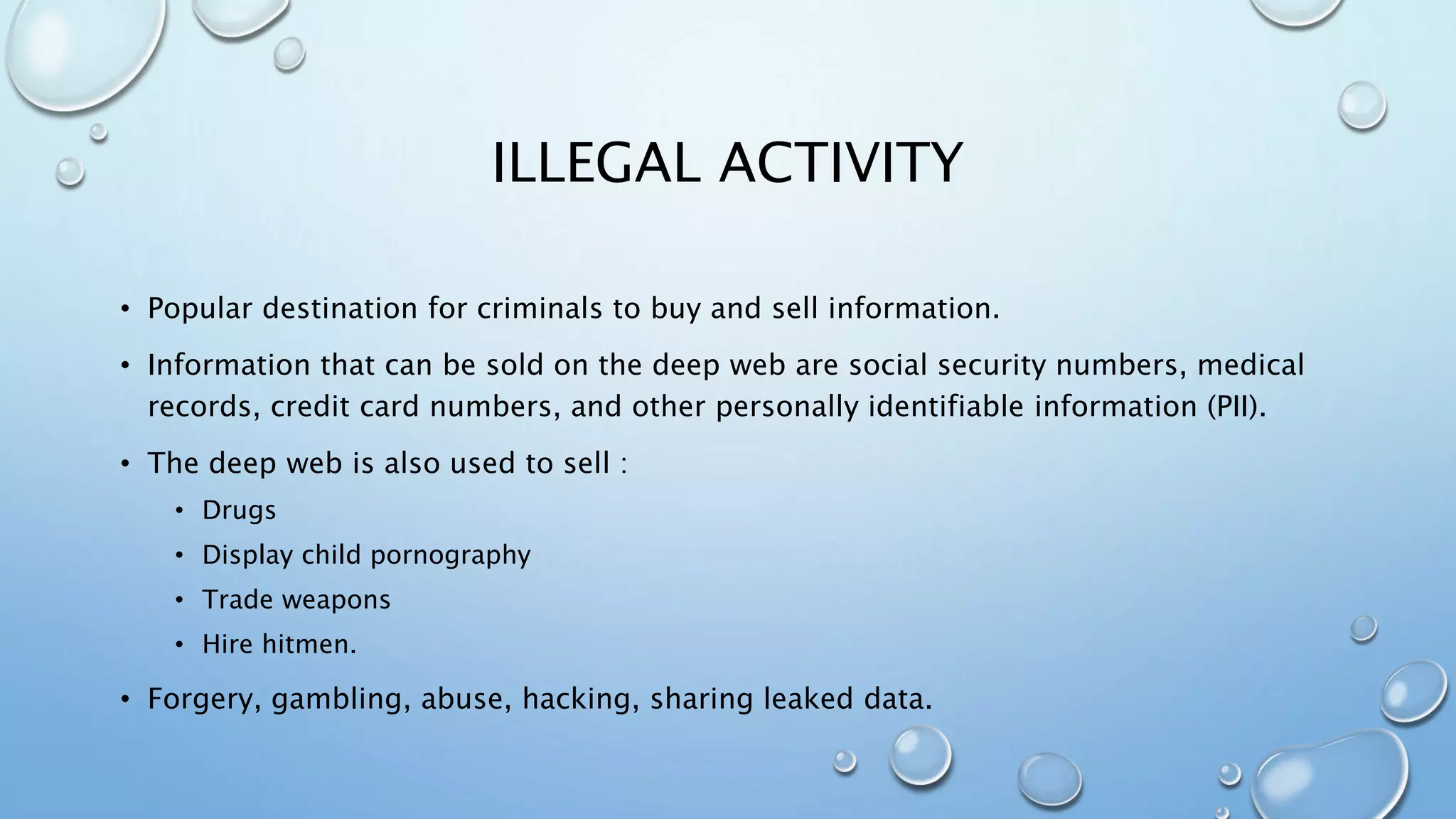 ILLEGAL ACTIVITY
• Popular destination for criminals to buy and sell information.
• Information that can be sold on the deep web are social security numbers, medical
records, credit card numbers, and other personally identifiable information (PII).
• The deep web is also used to sell :
• Drugs
• Display child pornography
• Trade weapons
• Hire hitmen.
• Forgery, gambling, abuse, hacking, sharing leaked data.
 