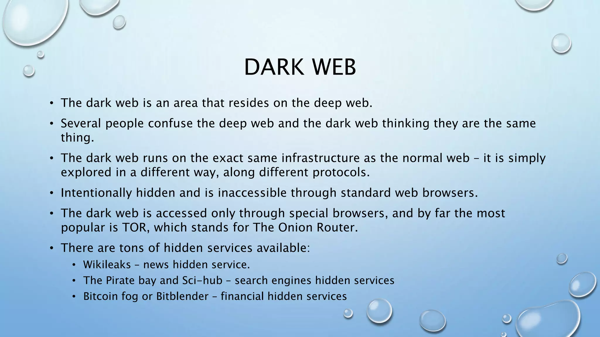 DARK WEB
• The dark web is an area that resides on the deep web.
• Several people confuse the deep web and the dark web thinking they are the same
thing.
• The dark web runs on the exact same infrastructure as the normal web – it is simply
explored in a different way, along different protocols.
• Intentionally hidden and is inaccessible through standard web browsers.
• The dark web is accessed only through special browsers, and by far the most
popular is TOR, which stands for The Onion Router.
• There are tons of hidden services available:
• Wikileaks – news hidden service.
• The Pirate bay and Sci-hub – search engines hidden services
• Bitcoin fog or Bitblender – financial hidden services
 