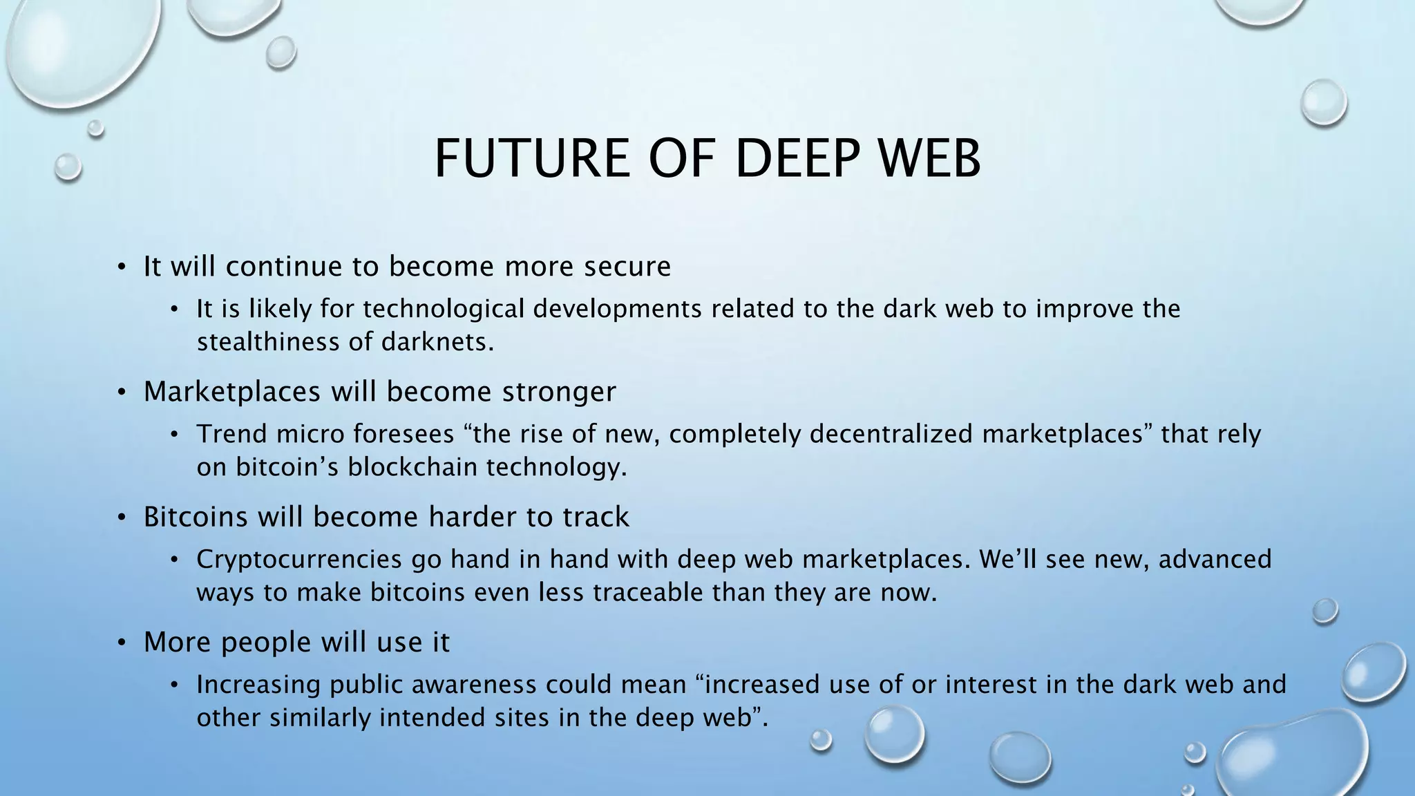 FUTURE OF DEEP WEB
• It will continue to become more secure
• It is likely for technological developments related to the dark web to improve the
stealthiness of darknets.
• Marketplaces will become stronger
• Trend micro foresees “the rise of new, completely decentralized marketplaces” that rely
on bitcoin’s blockchain technology.
• Bitcoins will become harder to track
• Cryptocurrencies go hand in hand with deep web marketplaces. We’ll see new, advanced
ways to make bitcoins even less traceable than they are now.
• More people will use it
• Increasing public awareness could mean “increased use of or interest in the dark web and
other similarly intended sites in the deep web”.
 