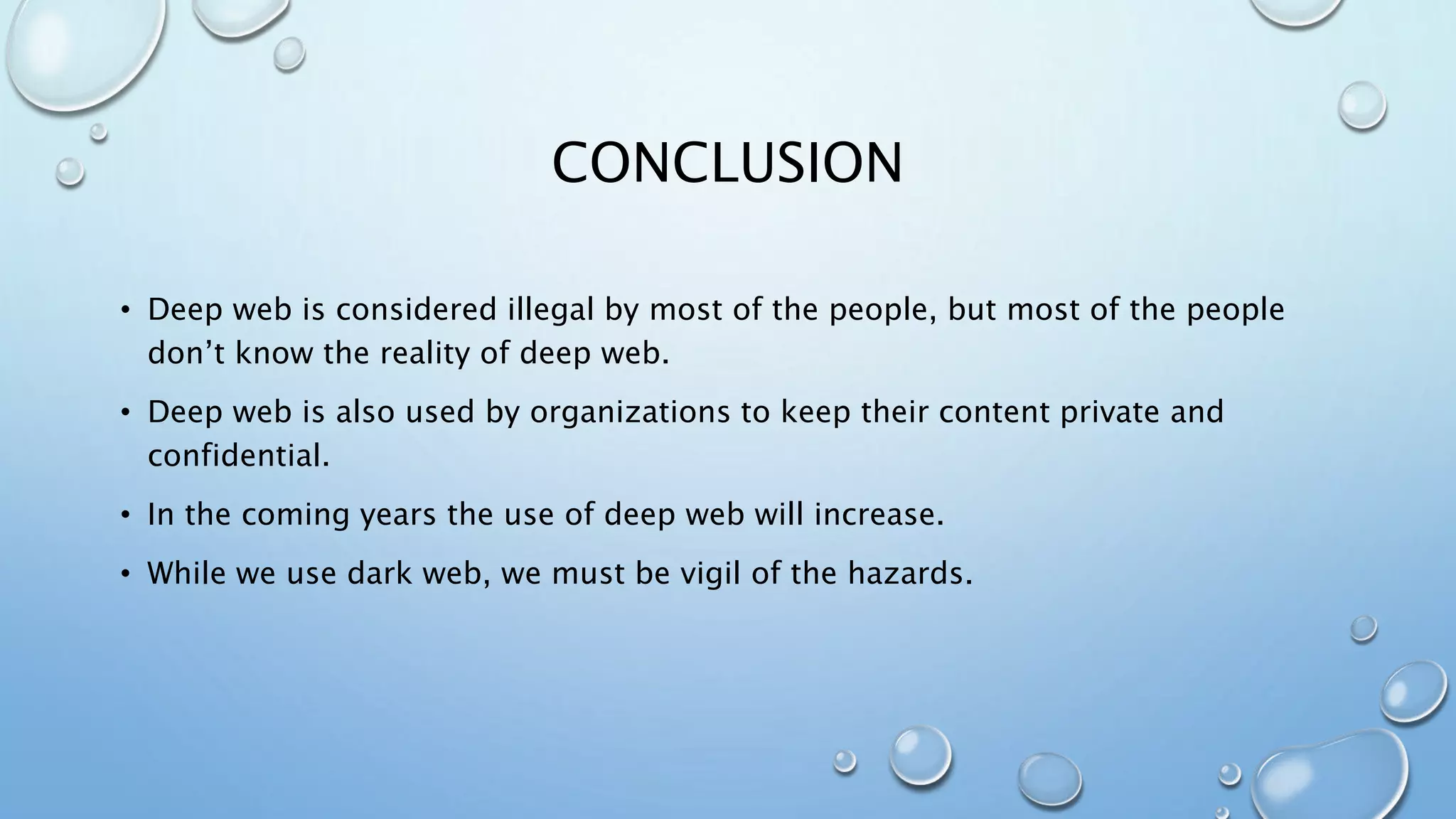 CONCLUSION
• Deep web is considered illegal by most of the people, but most of the people
don’t know the reality of deep web.
• Deep web is also used by organizations to keep their content private and
confidential.
• In the coming years the use of deep web will increase.
• While we use dark web, we must be vigil of the hazards.
 