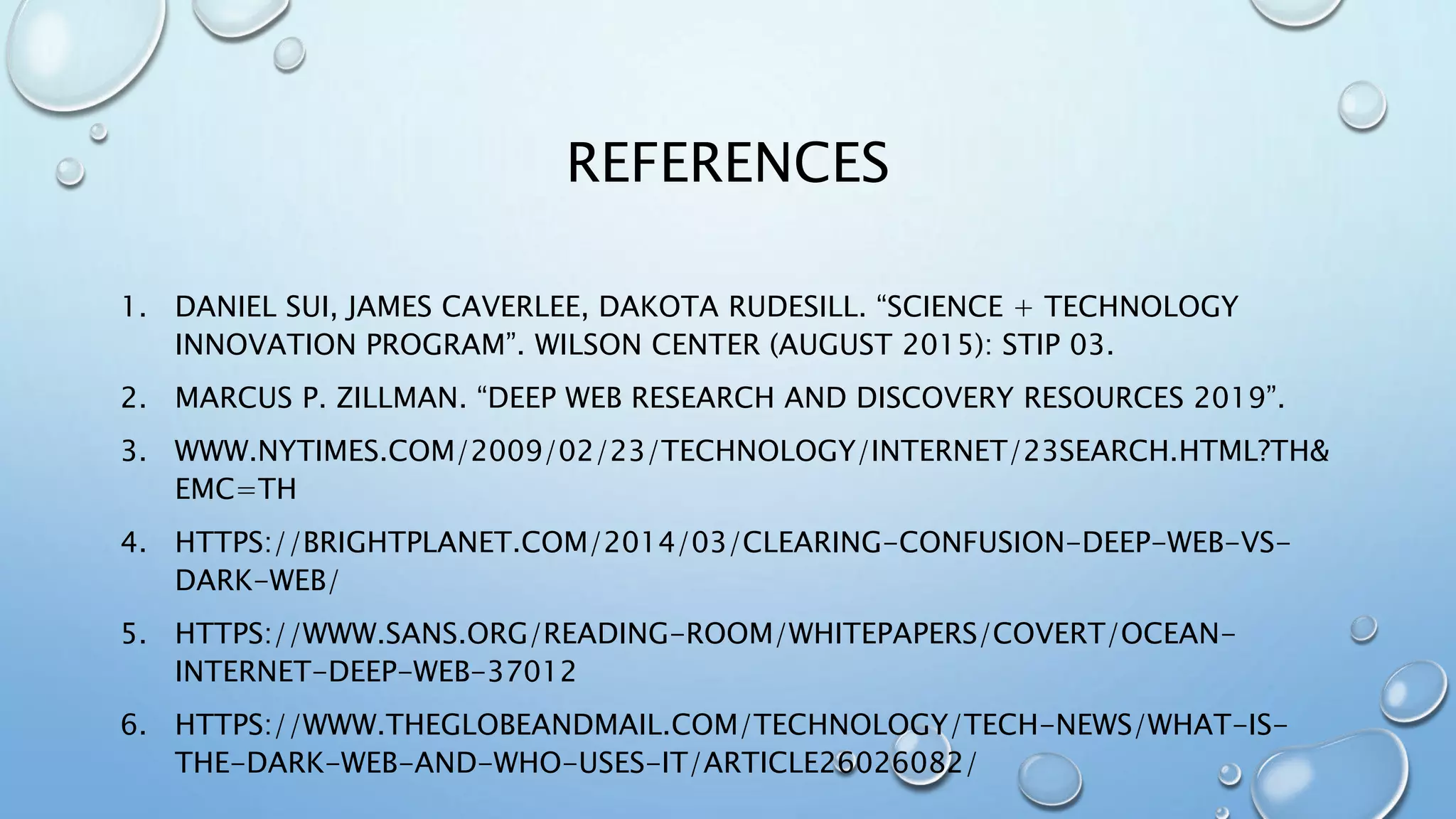 REFERENCES
1. DANIEL SUI, JAMES CAVERLEE, DAKOTA RUDESILL. “SCIENCE + TECHNOLOGY
INNOVATION PROGRAM”. WILSON CENTER (AUGUST 2015): STIP 03.
2. MARCUS P. ZILLMAN. “DEEP WEB RESEARCH AND DISCOVERY RESOURCES 2019”.
3. WWW.NYTIMES.COM/2009/02/23/TECHNOLOGY/INTERNET/23SEARCH.HTML?TH&
EMC=TH
4. HTTPS://BRIGHTPLANET.COM/2014/03/CLEARING-CONFUSION-DEEP-WEB-VS-
DARK-WEB/
5. HTTPS://WWW.SANS.ORG/READING-ROOM/WHITEPAPERS/COVERT/OCEAN-
INTERNET-DEEP-WEB-37012
6. HTTPS://WWW.THEGLOBEANDMAIL.COM/TECHNOLOGY/TECH-NEWS/WHAT-IS-
THE-DARK-WEB-AND-WHO-USES-IT/ARTICLE26026082/
 
