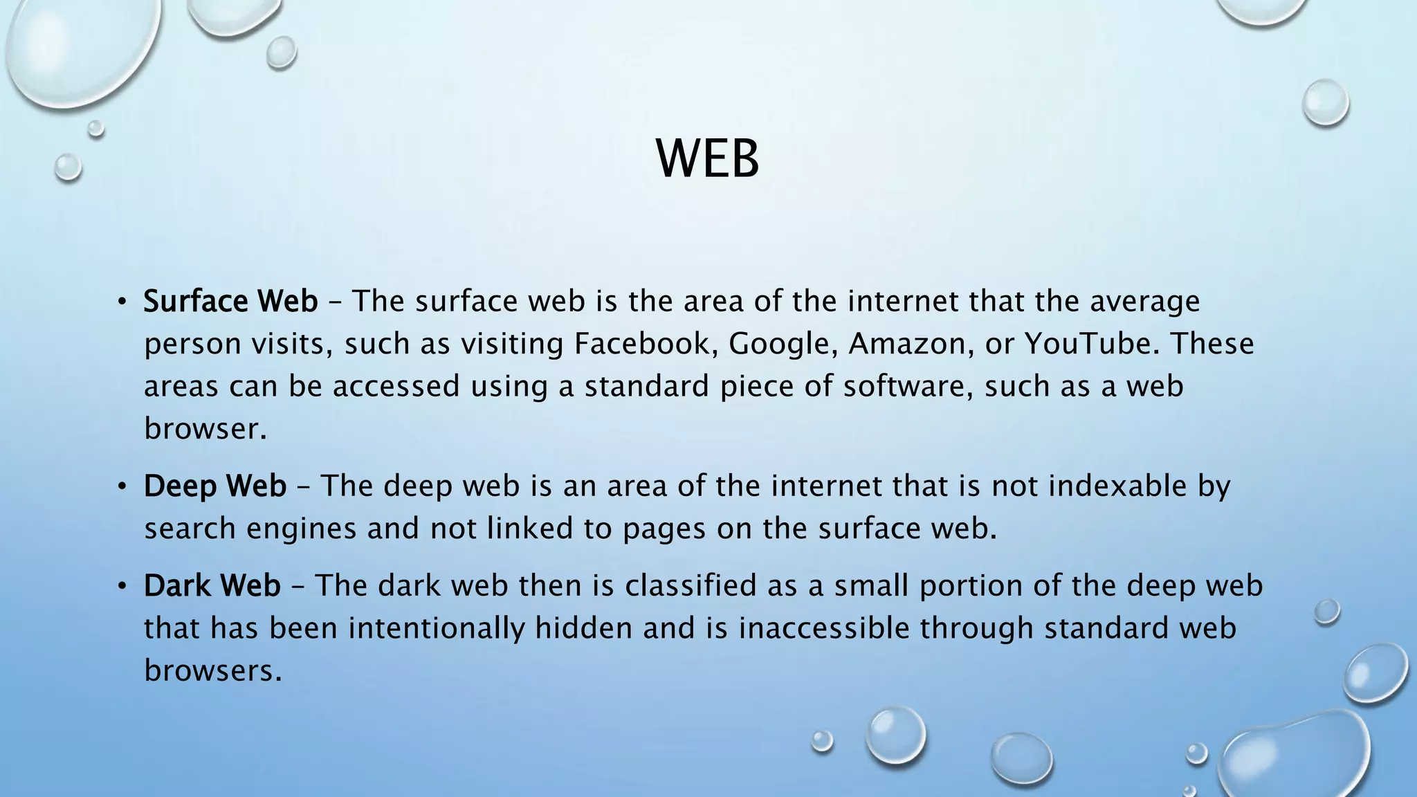 WEB
• Surface Web – The surface web is the area of the internet that the average
person visits, such as visiting Facebook, Google, Amazon, or YouTube. These
areas can be accessed using a standard piece of software, such as a web
browser.
• Deep Web – The deep web is an area of the internet that is not indexable by
search engines and not linked to pages on the surface web.
• Dark Web – The dark web then is classified as a small portion of the deep web
that has been intentionally hidden and is inaccessible through standard web
browsers.
 
