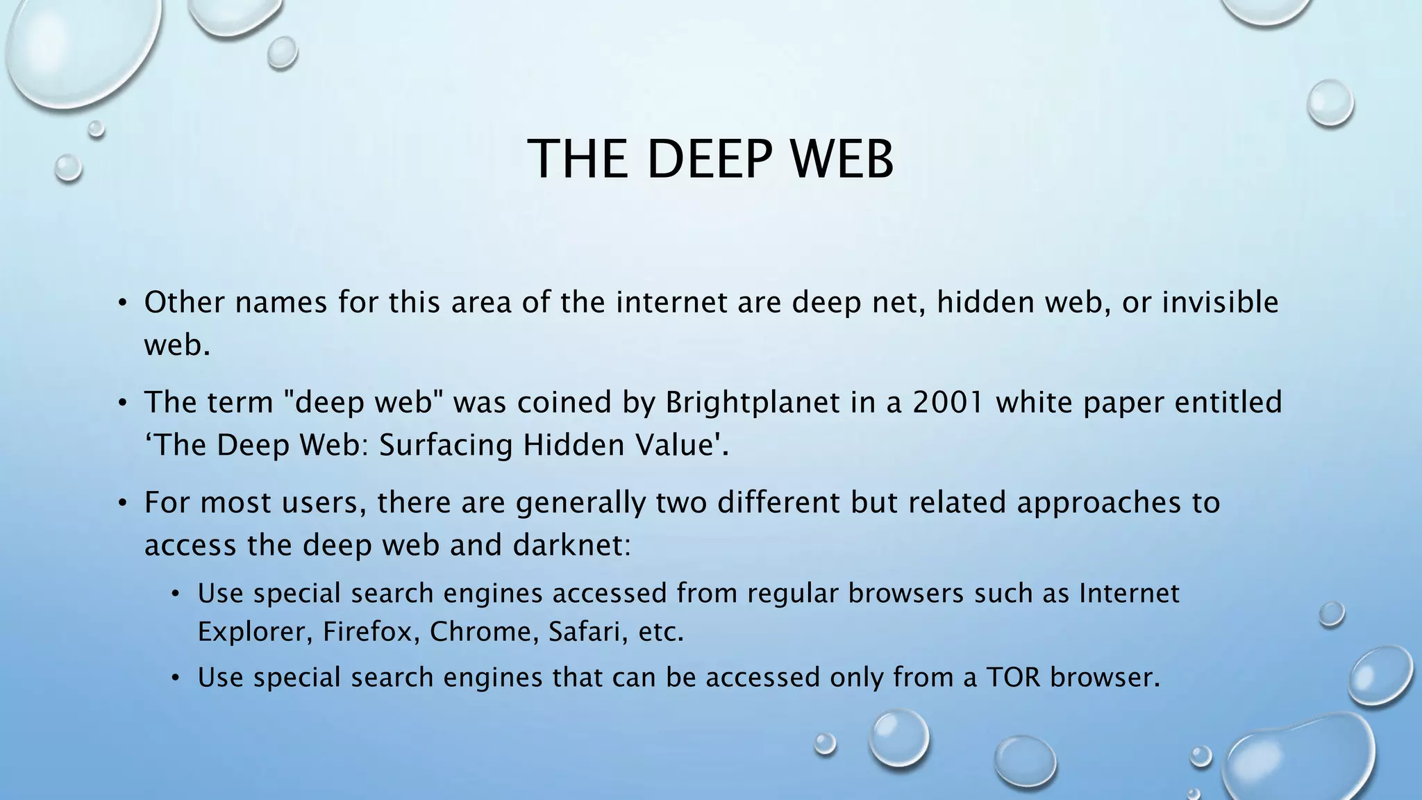 THE DEEP WEB
• Other names for this area of the internet are deep net, hidden web, or invisible
web.
• The term "deep web" was coined by Brightplanet in a 2001 white paper entitled
‘The Deep Web: Surfacing Hidden Value'.
• For most users, there are generally two different but related approaches to
access the deep web and darknet:
• Use special search engines accessed from regular browsers such as Internet
Explorer, Firefox, Chrome, Safari, etc.
• Use special search engines that can be accessed only from a TOR browser.
 