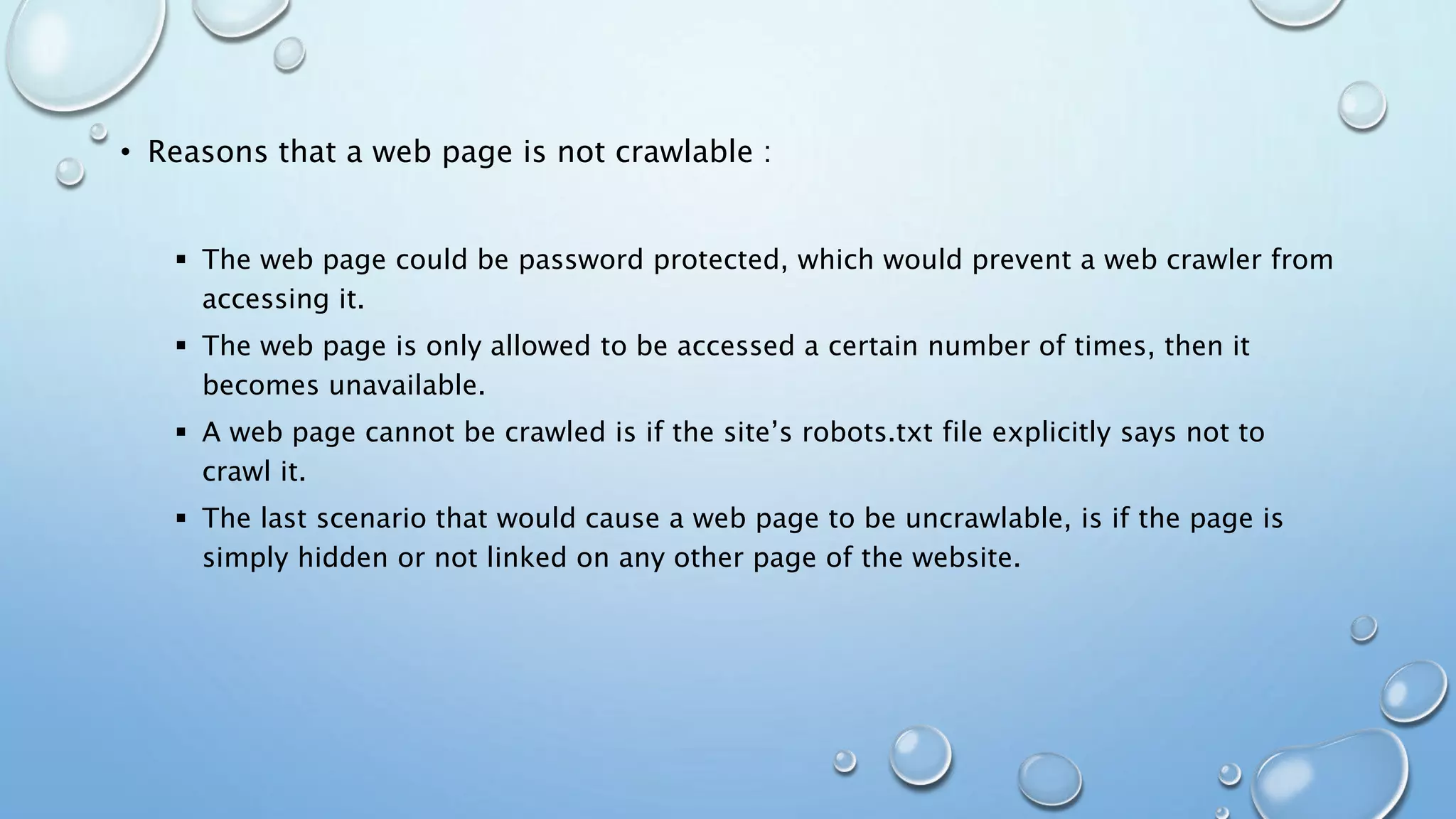 • Reasons that a web page is not crawlable :
 The web page could be password protected, which would prevent a web crawler from
accessing it.
 The web page is only allowed to be accessed a certain number of times, then it
becomes unavailable.
 A web page cannot be crawled is if the site’s robots.txt file explicitly says not to
crawl it.
 The last scenario that would cause a web page to be uncrawlable, is if the page is
simply hidden or not linked on any other page of the website.
 