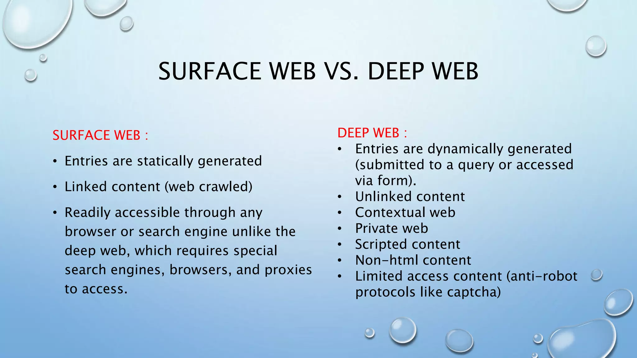 SURFACE WEB VS. DEEP WEB
SURFACE WEB :
• Entries are statically generated
• Linked content (web crawled)
• Readily accessible through any
browser or search engine unlike the
deep web, which requires special
search engines, browsers, and proxies
to access.
DEEP WEB :
• Entries are dynamically generated
(submitted to a query or accessed
via form).
• Unlinked content
• Contextual web
• Private web
• Scripted content
• Non-html content
• Limited access content (anti-robot
protocols like captcha)
 