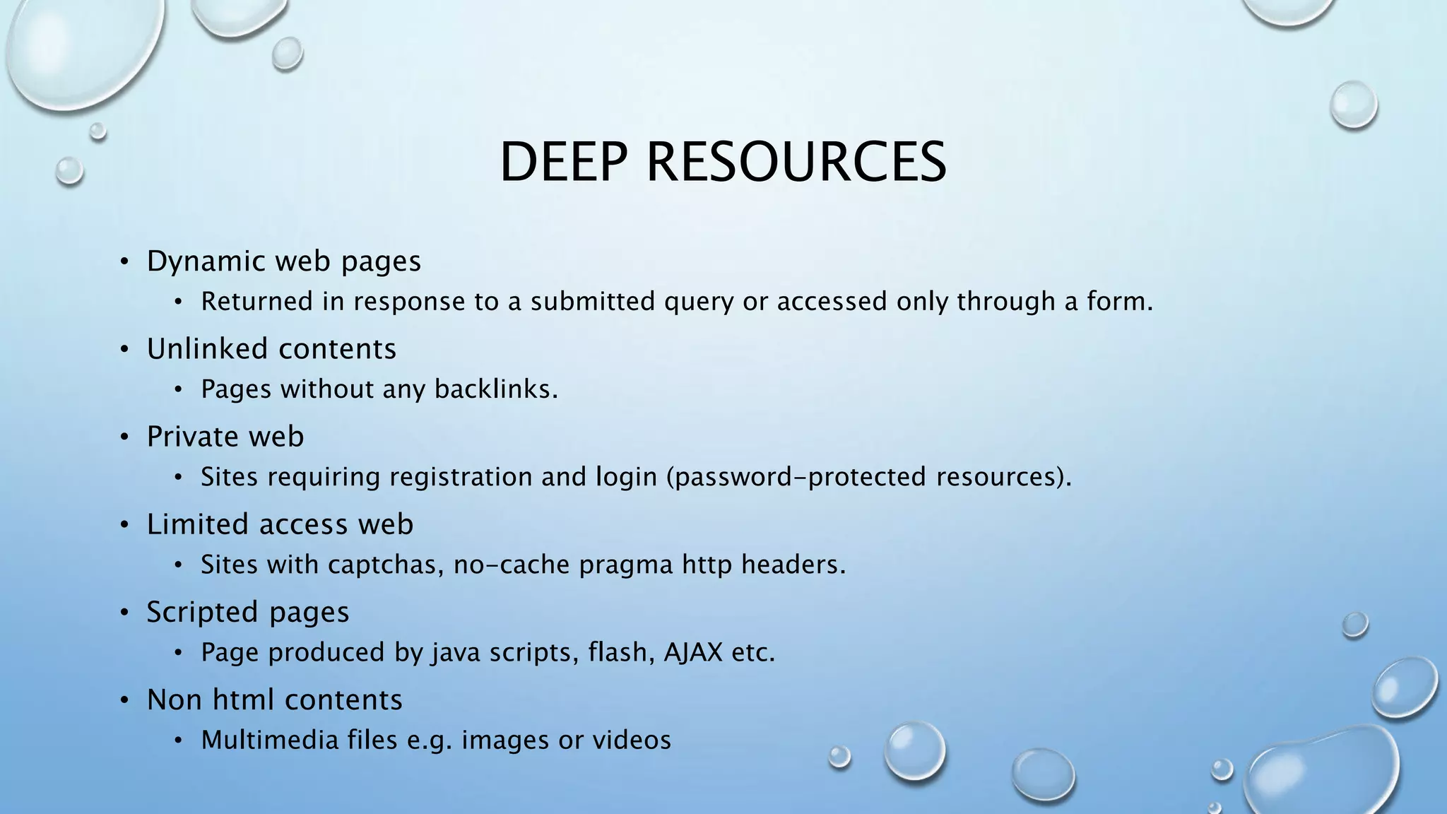 DEEP RESOURCES
• Dynamic web pages
• Returned in response to a submitted query or accessed only through a form.
• Unlinked contents
• Pages without any backlinks.
• Private web
• Sites requiring registration and login (password-protected resources).
• Limited access web
• Sites with captchas, no-cache pragma http headers.
• Scripted pages
• Page produced by java scripts, flash, AJAX etc.
• Non html contents
• Multimedia files e.g. images or videos
 