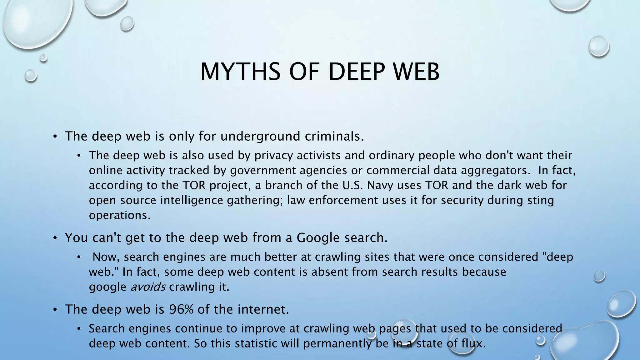 MYTHS OF DEEP WEB
• The deep web is only for underground criminals.
• The deep web is also used by privacy activists and ordinary people who don't want their
online activity tracked by government agencies or commercial data aggregators. In fact,
according to the TOR project, a branch of the U.S. Navy uses TOR and the dark web for
open source intelligence gathering; law enforcement uses it for security during sting
operations.
• You can't get to the deep web from a Google search.
• Now, search engines are much better at crawling sites that were once considered "deep
web." In fact, some deep web content is absent from search results because
google avoids crawling it.
• The deep web is 96% of the internet.
• Search engines continue to improve at crawling web pages that used to be considered
deep web content. So this statistic will permanently be in a state of flux.
 
