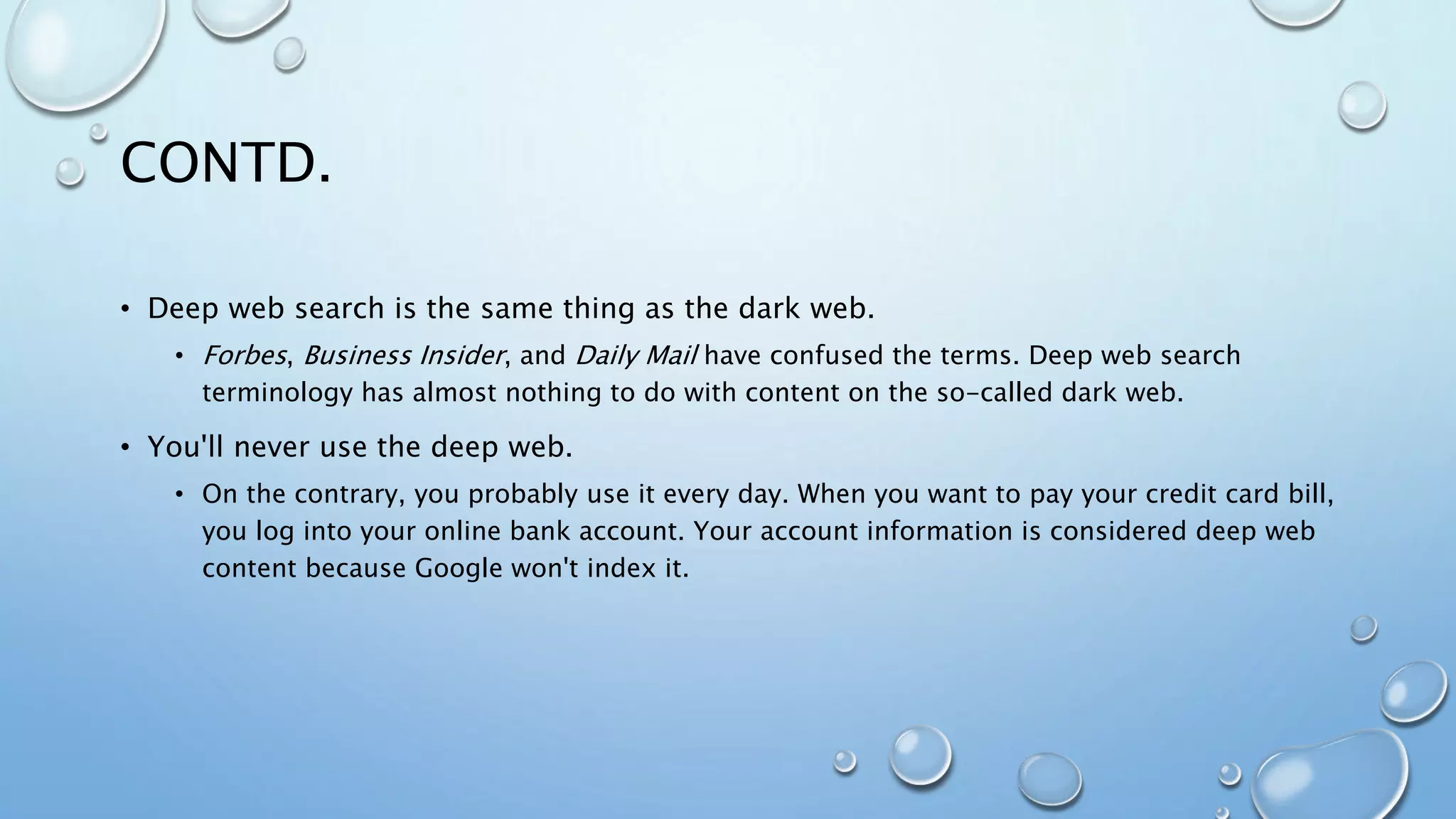 CONTD.
• Deep web search is the same thing as the dark web.
• Forbes, Business Insider, and Daily Mail have confused the terms. Deep web search
terminology has almost nothing to do with content on the so-called dark web.
• You'll never use the deep web.
• On the contrary, you probably use it every day. When you want to pay your credit card bill,
you log into your online bank account. Your account information is considered deep web
content because Google won't index it.
 