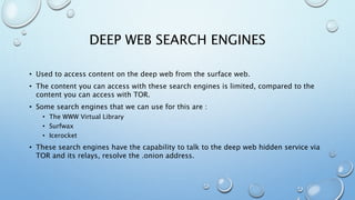 DEEP WEB SEARCH ENGINES
• Used to access content on the deep web from the surface web.
• The content you can access with these search engines is limited, compared to the
content you can access with TOR.
• Some search engines that we can use for this are :
• The WWW Virtual Library
• Surfwax
• Icerocket
• These search engines have the capability to talk to the deep web hidden service via
TOR and its relays, resolve the .onion address.
 