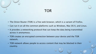 TOR
• The Onion Router (TOR) is a free web browser, which is a variant of Firefox.
• Can run it on all the common platforms such as Windows, Mac OS X, and Linux.
• It provides a networking protocol that can keep the data being transmitted
across it anonymous.
• TOR creates an encrypted connection between your device and the TOR
network.
• TOR network allows people to access content that may be blocked in their
country.
 