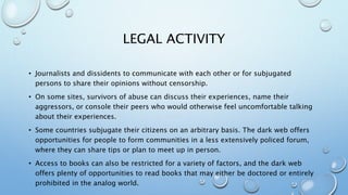 LEGAL ACTIVITY
• Journalists and dissidents to communicate with each other or for subjugated
persons to share their opinions without censorship.
• On some sites, survivors of abuse can discuss their experiences, name their
aggressors, or console their peers who would otherwise feel uncomfortable talking
about their experiences.
• Some countries subjugate their citizens on an arbitrary basis. The dark web offers
opportunities for people to form communities in a less extensively policed forum,
where they can share tips or plan to meet up in person.
• Access to books can also be restricted for a variety of factors, and the dark web
offers plenty of opportunities to read books that may either be doctored or entirely
prohibited in the analog world.
 