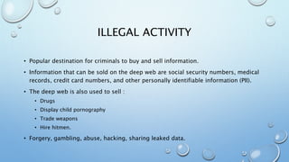 ILLEGAL ACTIVITY
• Popular destination for criminals to buy and sell information.
• Information that can be sold on the deep web are social security numbers, medical
records, credit card numbers, and other personally identifiable information (PII).
• The deep web is also used to sell :
• Drugs
• Display child pornography
• Trade weapons
• Hire hitmen.
• Forgery, gambling, abuse, hacking, sharing leaked data.
 