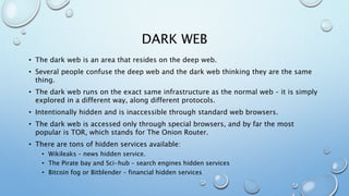 DARK WEB
• The dark web is an area that resides on the deep web.
• Several people confuse the deep web and the dark web thinking they are the same
thing.
• The dark web runs on the exact same infrastructure as the normal web – it is simply
explored in a different way, along different protocols.
• Intentionally hidden and is inaccessible through standard web browsers.
• The dark web is accessed only through special browsers, and by far the most
popular is TOR, which stands for The Onion Router.
• There are tons of hidden services available:
• Wikileaks – news hidden service.
• The Pirate bay and Sci-hub – search engines hidden services
• Bitcoin fog or Bitblender – financial hidden services
 