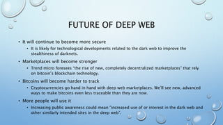 FUTURE OF DEEP WEB
• It will continue to become more secure
• It is likely for technological developments related to the dark web to improve the
stealthiness of darknets.
• Marketplaces will become stronger
• Trend micro foresees “the rise of new, completely decentralized marketplaces” that rely
on bitcoin’s blockchain technology.
• Bitcoins will become harder to track
• Cryptocurrencies go hand in hand with deep web marketplaces. We’ll see new, advanced
ways to make bitcoins even less traceable than they are now.
• More people will use it
• Increasing public awareness could mean “increased use of or interest in the dark web and
other similarly intended sites in the deep web”.
 