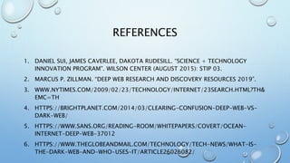REFERENCES
1. DANIEL SUI, JAMES CAVERLEE, DAKOTA RUDESILL. “SCIENCE + TECHNOLOGY
INNOVATION PROGRAM”. WILSON CENTER (AUGUST 2015): STIP 03.
2. MARCUS P. ZILLMAN. “DEEP WEB RESEARCH AND DISCOVERY RESOURCES 2019”.
3. WWW.NYTIMES.COM/2009/02/23/TECHNOLOGY/INTERNET/23SEARCH.HTML?TH&
EMC=TH
4. HTTPS://BRIGHTPLANET.COM/2014/03/CLEARING-CONFUSION-DEEP-WEB-VS-
DARK-WEB/
5. HTTPS://WWW.SANS.ORG/READING-ROOM/WHITEPAPERS/COVERT/OCEAN-
INTERNET-DEEP-WEB-37012
6. HTTPS://WWW.THEGLOBEANDMAIL.COM/TECHNOLOGY/TECH-NEWS/WHAT-IS-
THE-DARK-WEB-AND-WHO-USES-IT/ARTICLE26026082/
 