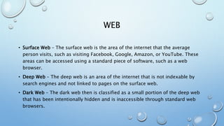 WEB
• Surface Web – The surface web is the area of the internet that the average
person visits, such as visiting Facebook, Google, Amazon, or YouTube. These
areas can be accessed using a standard piece of software, such as a web
browser.
• Deep Web – The deep web is an area of the internet that is not indexable by
search engines and not linked to pages on the surface web.
• Dark Web – The dark web then is classified as a small portion of the deep web
that has been intentionally hidden and is inaccessible through standard web
browsers.
 