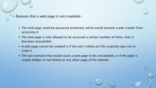 • Reasons that a web page is not crawlable :
 The web page could be password protected, which would prevent a web crawler from
accessing it.
 The web page is only allowed to be accessed a certain number of times, then it
becomes unavailable.
 A web page cannot be crawled is if the site’s robots.txt file explicitly says not to
crawl it.
 The last scenario that would cause a web page to be uncrawlable, is if the page is
simply hidden or not linked on any other page of the website.
 