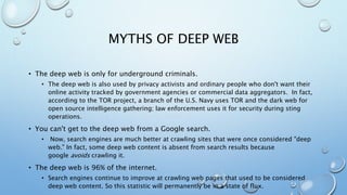 MYTHS OF DEEP WEB
• The deep web is only for underground criminals.
• The deep web is also used by privacy activists and ordinary people who don't want their
online activity tracked by government agencies or commercial data aggregators. In fact,
according to the TOR project, a branch of the U.S. Navy uses TOR and the dark web for
open source intelligence gathering; law enforcement uses it for security during sting
operations.
• You can't get to the deep web from a Google search.
• Now, search engines are much better at crawling sites that were once considered "deep
web." In fact, some deep web content is absent from search results because
google avoids crawling it.
• The deep web is 96% of the internet.
• Search engines continue to improve at crawling web pages that used to be considered
deep web content. So this statistic will permanently be in a state of flux.
 