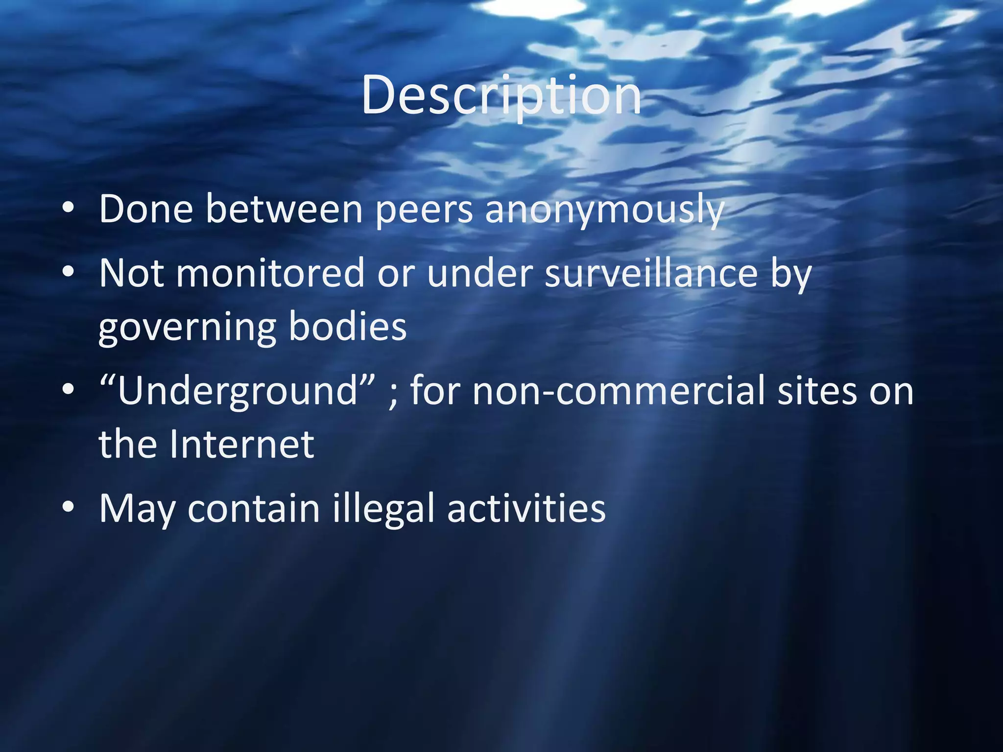 Description
• Done between peers anonymously
• Not monitored or under surveillance by
governing bodies
• “Underground” ; for non-commercial sites on
the Internet
• May contain illegal activities

 