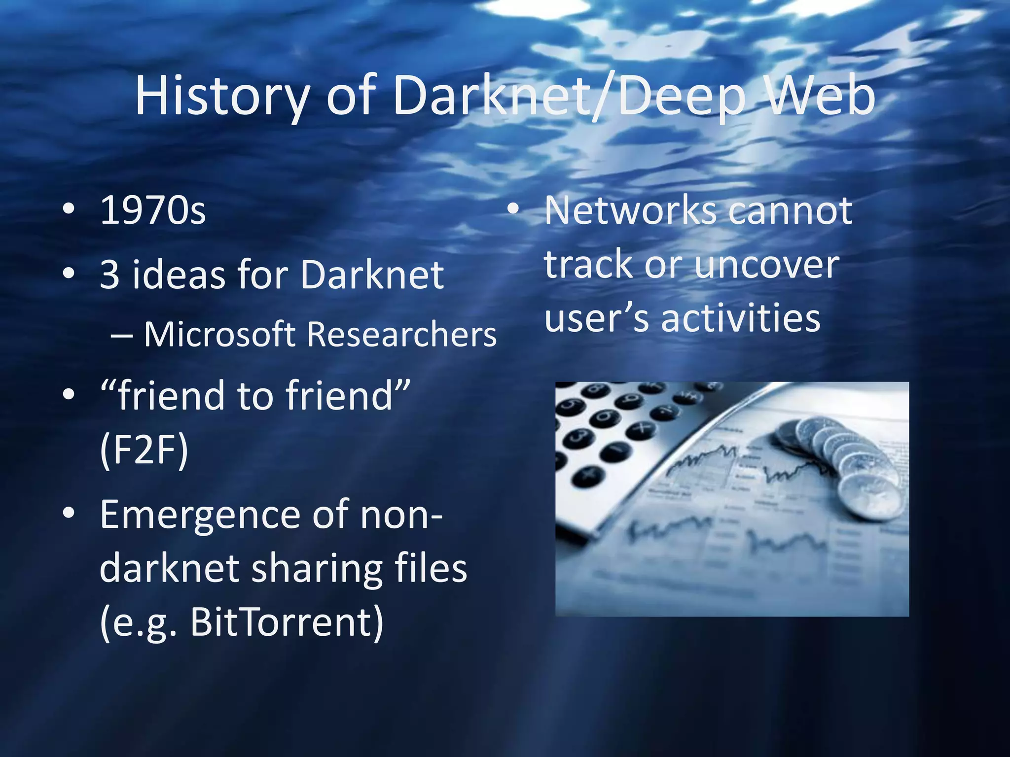 History of Darknet/Deep Web
• 1970s
• 3 ideas for Darknet

• Networks cannot
track or uncover
– Microsoft Researchers user’s activities

• “friend to friend”
(F2F)
• Emergence of nondarknet sharing files
(e.g. BitTorrent)

 