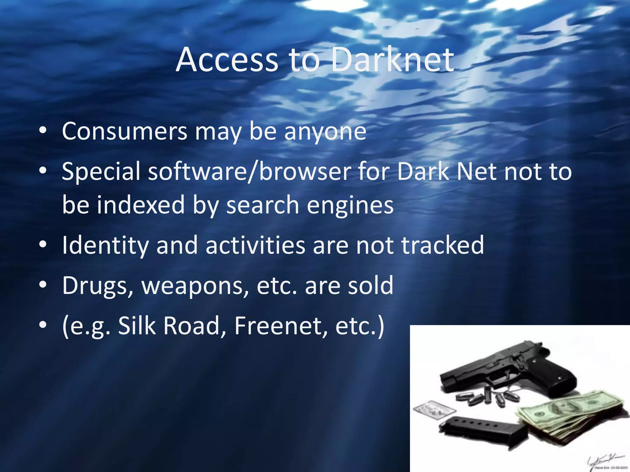 Access to Darknet
• Consumers may be anyone
• Special software/browser for Dark Net not to
be indexed by search engines
• Identity and activities are not tracked
• Drugs, weapons, etc. are sold
• (e.g. Silk Road, Freenet, etc.)

 