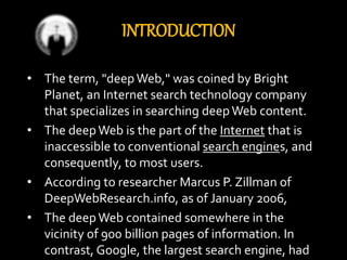 INTRODUCTION
• The term, "deepWeb," was coined by Bright
Planet, an Internet search technology company
that specializes in searching deepWeb content.
• The deepWeb is the part of the Internet that is
inaccessible to conventional search engines, and
consequently, to most users.
• According to researcher Marcus P. Zillman of
DeepWebResearch.info, as of January 2006,
• The deepWeb contained somewhere in the
vicinity of 900 billion pages of information. In
contrast, Google, the largest search engine, had
 