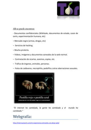 Allí se puede encontrar:
- Documentos confidenciales (Wikileaks, documentos de estado, casos de
ovnis, experimentación humana, etc)
– Mercado negro (armas, drogas, etc)
– Servicios de hacking.
– Mucha piratería.
– Videos, imágenes y documentos vaneados de la web normal.
– Contratación de sicarios, asesinos, espías, etc.
– Tráfico de órganos, animales, personas.
– Fotos de cadáveres, necrophilia, pedofilia y otras aberraciones sexuales.
“El internet ha cambiado, la gente ha cambiado y el mundo ha
cambiado.”
Webgrafía:
http://internautas21.com/mi-experiencia-entrando-a-la-deep-web/
 