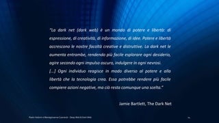 Paolo Vedorin e Mariagiovanna Czarnecki - Deep Web & Dark Web 24
“La dark net (dark web) è un mondo di potere e libertà: di
espressione, di creatività, di informazione, di idee. Potere e libertà
accrescono le nostre facoltà creative e distruttive. La dark net le
aumenta entrambe, rendendo più facile esplorare ogni desiderio,
agire secondo ogni impulso oscuro, indulgere in ogni nevrosi.
[...] Ogni individuo reagisce in modo diverso al potere e alla
libertà che la tecnologia crea. Essa potrebbe rendere più facile
compiere azioni negative, ma ciò resta comunque una scelta.”
Jamie Bartlett, The Dark Net
 