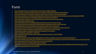 Fonti
Paolo Vedorin e Mariagiovanna Czarnecki - Deep Web & Dark Web 25
• https://danielmiessler.com/study/internet-deep-dark-web/#gs.SYMVseU
• https://medium.com/over-code/la-differenza-tra-deep-e-dark-web-302940c71b72#.n3l2l7knq
• http://www.lettera43.it/it/guide/tecnologia-e-web/2013/12/13/che-cose-deep-web/5456/
• http://www.pcadvisor.co.uk/how-to/internet/what-is-dark-web-how-access-dark-web-deep-joc-beautfiulpeople-3593569/
• http://www.startup-book.com/2015/01/16/the-dark-net-by-jamie-bartlett/
• https://direclown.wordpress.com/2016/03/29/fun-with-dark-web-social-networking/
• https://direclown.wordpress.com/
• http://punto-informatico.it/4179963/PI/News/fbi-chiude-anche-silk-road-20.aspx
• http://punto-informatico.it/4262210/PI/News/babylon-abbattuta-darknet-made-italy.aspx
• https://brightplanet.com/2014/03/clearing-confusion-deep-web-vs-dark-web/
• http://www.taringa.net/posts/noticias/19276250/Galaxy-2-la-cara-amable-de-la-deep-web.html
• https://www.miamammausalinux.org/2010/03/tor-introduzione-onion-routing/
• http://www.hongkiat.com/blog/introductions-to-bitcoins-tor-network/
• https://it.wikipedia.org/wiki/Tor_(software)
• https://freedomhacker.net/list-of-secure-dark-web-email-providers-in-2016-4946/#
• http://mail2tor.com/
• http://www.linkiesta.it/it/article/2014/08/10/oltre-il-confine-di-google-una-giornata-nel-deep-web/22511/
• http://thenextweb.com/insider/2012/10/08/mail-order-drugs-hitmen-child-porn-a-journey-into-the-dark-corners-of-the-deep-web/
• http://www.ilpost.it/2016/11/20/dark-web-non-solo-roba-illegale/
• http://www.coindesk.com/information/what-is-bitcoin/
• http://www.lastampa.it/2015/05/29/medialab/webdocauto/silk-road-fine-della-strada-g3MA5V84zyOdseLiRRDrVO/pagina.html
• http://www.poliziadistato.it/articolo/39595
 