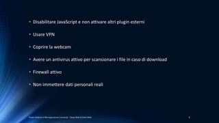 Paolo Vedorin e Mariagiovanna Czarnecki - Deep Web & Dark Web 8
• Disabilitare JavaScript e non attivare altri plugin esterni
• Usare VPN
• Coprire la webcam
• Avere un antivirus attivo per scansionare i file in caso di download
• Firewall attivo
• Non immettere dati personali reali
 