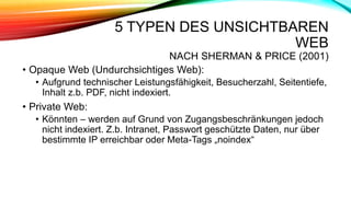 5 TYPEN DES UNSICHTBAREN
WEB
NACH SHERMAN & PRICE (2001)
• Opaque Web (Undurchsichtiges Web):
• Aufgrund technischer Leistungsfähigkeit, Besucherzahl, Seitentiefe,
Inhalt z.b. PDF, nicht indexiert.
• Private Web:
• Könnten – werden auf Grund von Zugangsbeschränkungen jedoch
nicht indexiert. Z.b. Intranet, Passwort geschützte Daten, nur über
bestimmte IP erreichbar oder Meta-Tags „noindex“
 