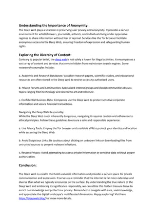 Understanding the Importance of Anonymity:
The Deep Web plays a vital role in preserving user privacy and anonymity. It provides a secure
environment for whistleblowers, journalists, activists, and individuals living under oppressive
regimes to share information without fear of reprisal. Services like the Tor browser facilitate
anonymous access to the Deep Web, ensuring freedom of expression and safeguarding human
rights.
Exploring the Diversity of Content:
Contrary to popular belief, the deep web is not solely a haven for illegal activities. It encompasses a
vast array of content and services that remain hidden from mainstream search engines. Some
noteworthy examples include:
a. Academic and Research Databases: Valuable research papers, scientific studies, and educational
resources are often stored in the Deep Web to restrict access to authorized users.
b. Private Forums and Communities: Specialized interest groups and closed communities discuss
topics ranging from technology and science to art and literature.
c. Confidential Business Data: Companies use the Deep Web to protect sensitive corporate
information and secure financial transactions.
Navigating the Deep Web Responsibly:
While the Deep Web is not inherently dangerous, navigating it requires caution and adherence to
ethical principles. Follow these guidelines to ensure a safe and responsible experience:
a. Use Privacy Tools: Employ the Tor browser and a reliable VPN to protect your identity and location
while accessing the Deep Web.
b. Avoid Suspicious Links: Be cautious about clicking on unknown links or downloading files from
untrusted sources to prevent malware infections.
c. Respect Privacy: Avoid attempting to access private information or sensitive data without proper
authorization.
Conclusion:
The Deep Web is a realm that holds valuable information and provides a secure space for private
communication and expression. It serves as a reminder that the internet is far more extensive and
diverse than what we typically encounter on the surface. By understanding the true nature of the
Deep Web and embracing its significance responsibly, we can utilize this hidden treasure trove to
enrich our knowledge and protect our privacy. Remember to navigate with care, seek knowledge,
and appreciate the digital landscape's multifaceted dimensions. Happy exploring! Visit here
https://deepweb.blog/ to know more details.
 