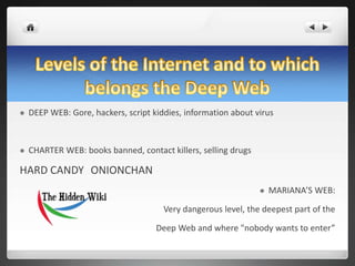  DEEP WEB: Gore, hackers, script kiddies, information about virus
 CHARTER WEB: books banned, contact killers, selling drugs
HARD CANDY ONIONCHAN
 MARIANA’S WEB:
Very dangerous level, the deepest part of the
Deep Web and where "nobody wants to enter”
 
