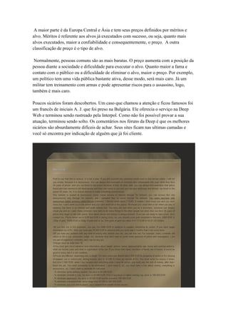 A maior parte é da Europa Central e Ásia e tem seus preços definidos por méritos e
alvo. Méritos é referente aos alvos já executados com sucesso, ou seja, quanto mais
alvos executados, maior a confiabilidade e consequentemente, o preço. A outra
classificação de preço é o tipo de alvo.
Normalmente, pessoas comuns são as mais baratas. O preço aumenta com a posição da
pessoa diante a sociedade e dificuldade para executar o alvo. Quanto maior a fama e
contato com o público ou a dificuldade de eliminar o alvo, maior o preço. Por exemplo,
um político tem uma vida pública bastante ativa, desse modo, será mais caro. Já um
militar tem treinamento com armas e pode apresentar riscos para o assassino, logo,
também é mais caro.
Poucos sicários foram descobertos. Um caso que chamou a atenção e ficou famosos foi
um francês de iniciais A. J. que foi preso na Bulgária. Ele oferecia o serviço na Deep
Web e terminou sendo rastreado pela Interpol. Como não foi possível provar a sua
atuação, terminou sendo solto. Os comentários nos fóruns da Deep é que os melhores
sicários são absurdamente difíceis de achar. Seus sites ficam nas ultimas camadas e
você só encontra por indicação de alguém que já foi cliente.

 