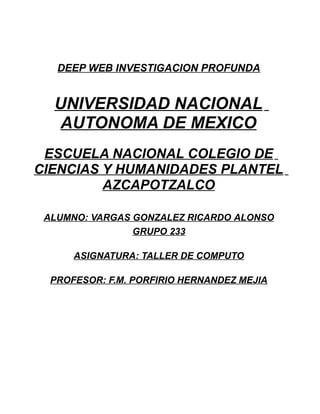 DEEP WEB INVESTIGACION PROFUNDA
UNIVERSIDAD NACIONAL
AUTONOMA DE MEXICO
ESCUELA NACIONAL COLEGIO DE
CIENCIAS Y HUMANIDADES PLANTEL
AZCAPOTZALCO
ALUMNO: VARGAS GONZALEZ RICARDO ALONSO
GRUPO 233
ASIGNATURA: TALLER DE COMPUTO
PROFESOR: F.M. PORFIRIO HERNANDEZ MEJIA
 