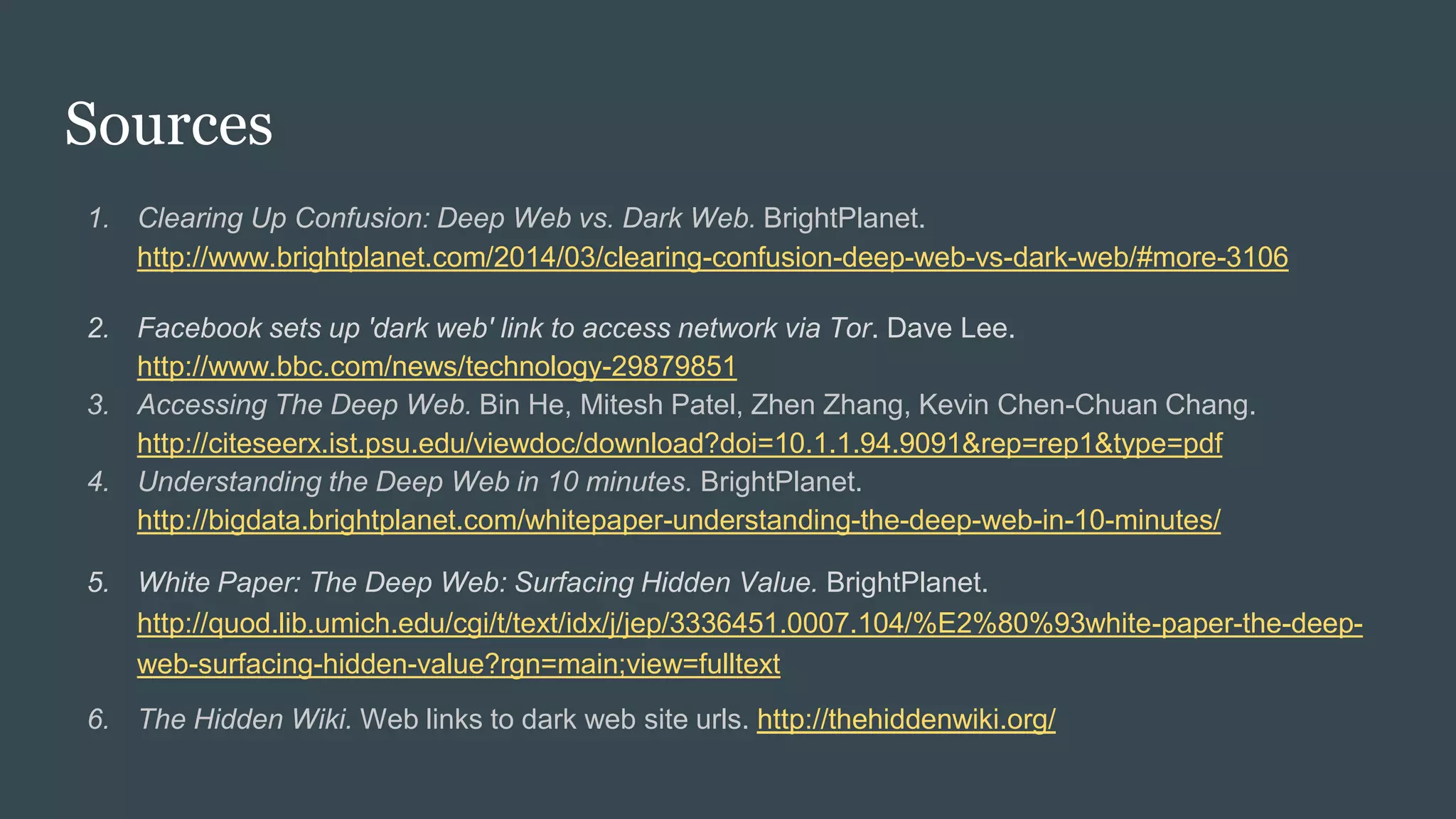 Sources
1. Clearing Up Confusion: Deep Web vs. Dark Web. BrightPlanet.
http://www.brightplanet.com/2014/03/clearing-confusion-deep-web-vs-dark-web/#more-3106
2. Facebook sets up 'dark web' link to access network via Tor. Dave Lee.
http://www.bbc.com/news/technology-29879851
3. Accessing The Deep Web. Bin He, Mitesh Patel, Zhen Zhang, Kevin Chen-Chuan Chang.
http://citeseerx.ist.psu.edu/viewdoc/download?doi=10.1.1.94.9091&rep=rep1&type=pdf
4. Understanding the Deep Web in 10 minutes. BrightPlanet.
http://bigdata.brightplanet.com/whitepaper-understanding-the-deep-web-in-10-minutes/
5. White Paper: The Deep Web: Surfacing Hidden Value. BrightPlanet.
http://quod.lib.umich.edu/cgi/t/text/idx/j/jep/3336451.0007.104/%E2%80%93white-paper-the-deep-
web-surfacing-hidden-value?rgn=main;view=fulltext
6. The Hidden Wiki. Web links to dark web site urls. http://thehiddenwiki.org/
 