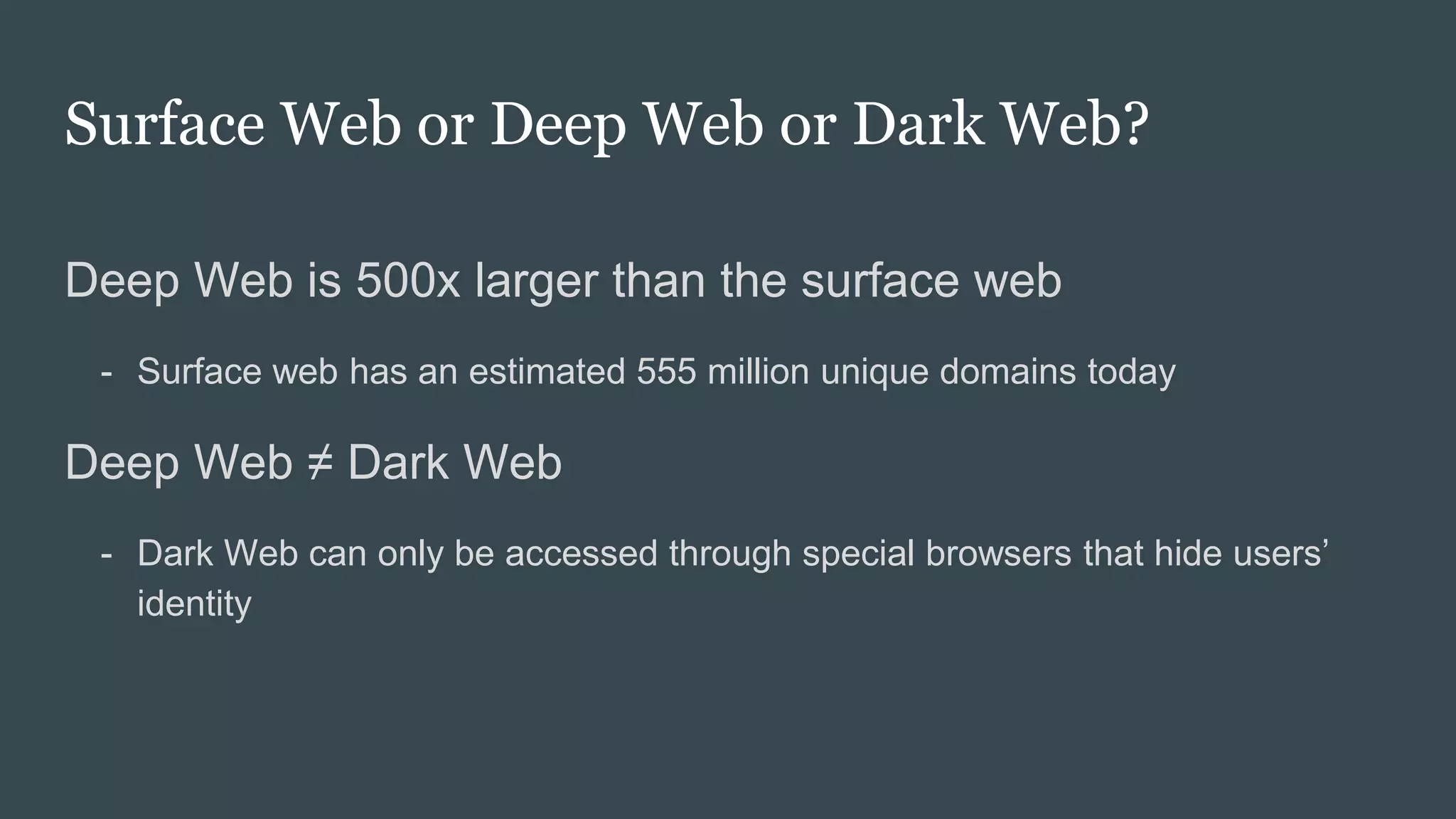 Surface Web or Deep Web or Dark Web?
Deep Web is 500x larger than the surface web
- Surface web has an estimated 555 million unique domains today
Deep Web ≠ Dark Web
- Dark Web can only be accessed through special browsers that hide users’
identity
 