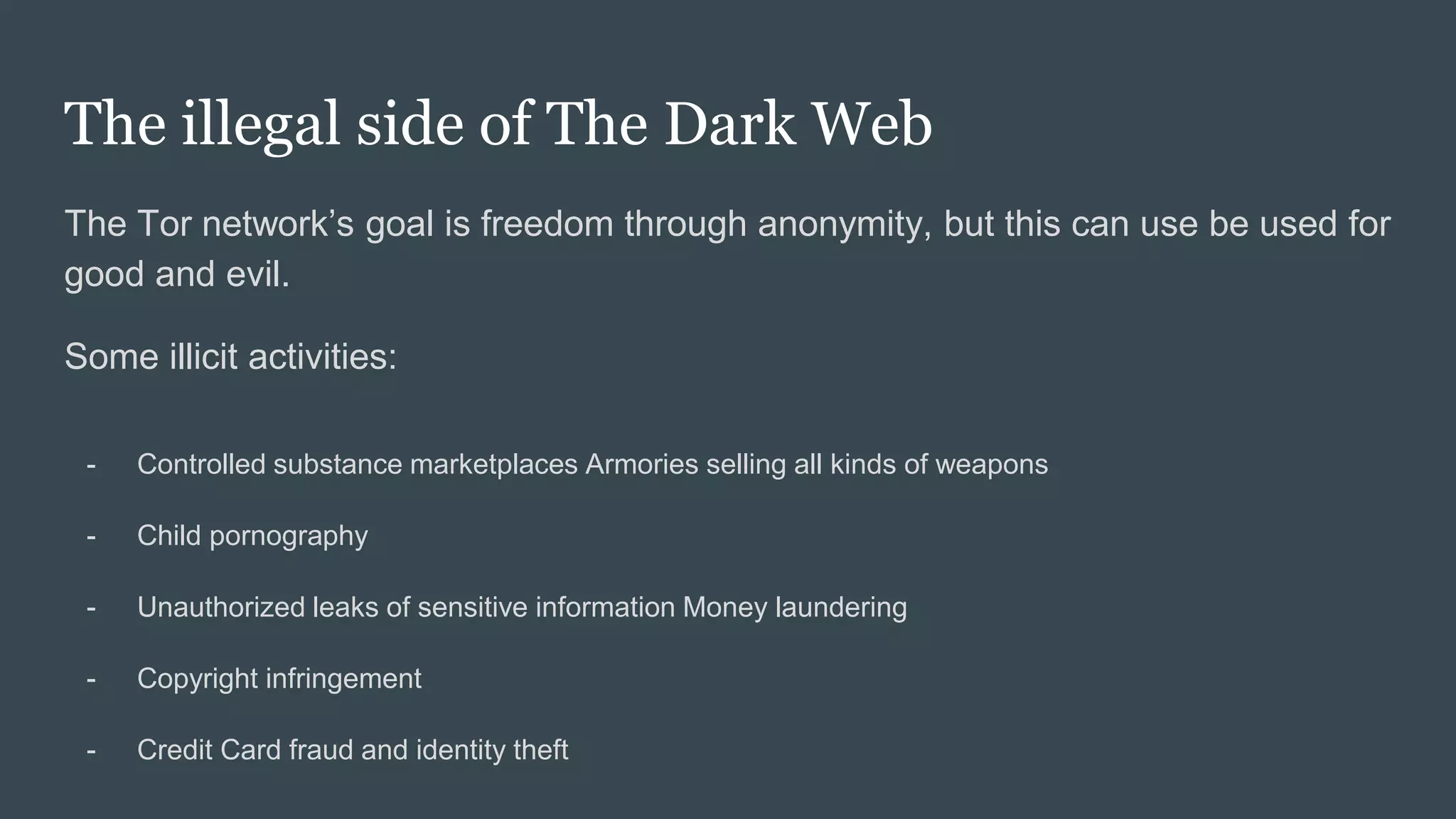 The illegal side of The Dark Web
The Tor network’s goal is freedom through anonymity, but this can use be used for
good and evil.
Some illicit activities:
- Controlled substance marketplaces Armories selling all kinds of weapons
- Child pornography
- Unauthorized leaks of sensitive information Money laundering
- Copyright infringement
- Credit Card fraud and identity theft
 