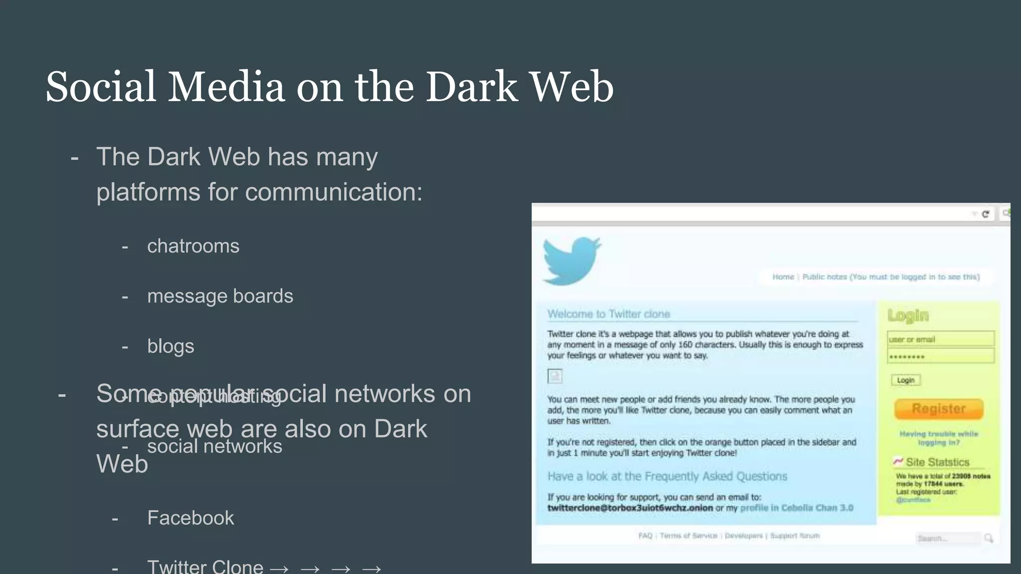 Social Media on the Dark Web
- The Dark Web has many
platforms for communication:
- chatrooms
- message boards
- blogs
- content hosting
- social networks
- Some popular social networks on
surface web are also on Dark
Web
- Facebook
 
