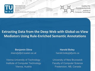www.ict.tuwien.ac.at
Institute of
Computer Technology
Extracting Data from the Deep Web with Global-as-View
Mediators Using Rule-Enriched Semantic Annotations
Harold Boley
harold.boley[at]unb.ca
University of New Brunswick
Faculty of Computer Science
Fredericton, NB, Canada
Benjamin Dönz
doenz[at]ict.tuwien.ac.at
Vienna University of Technology
Institute of Computer Technology
Vienna, Austria
 