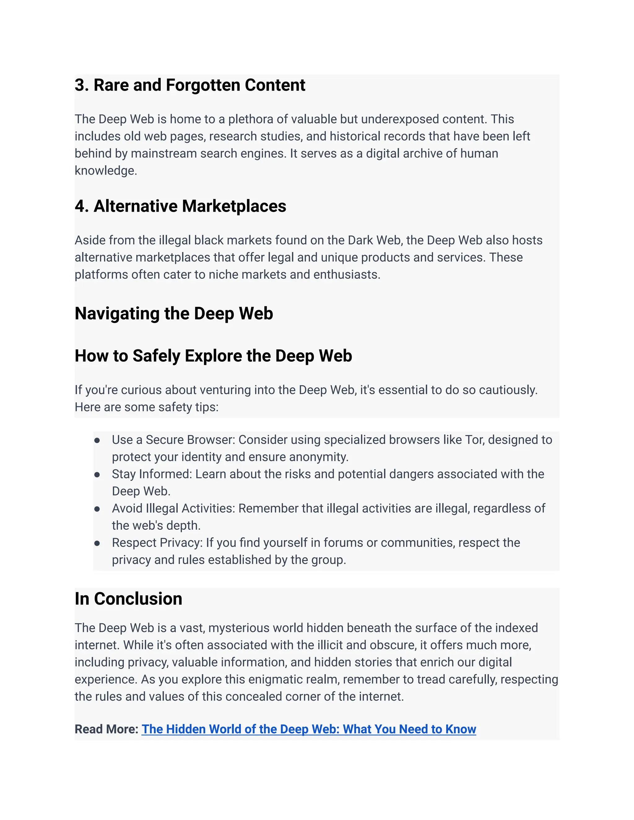 ‭
3. Rare and Forgotten Content‬
‭
The Deep Web is home to a plethora of valuable but underexposed content. This‬
‭
includes old web pages, research studies, and historical records that have been left‬
‭
behind by mainstream search engines. It serves as a digital archive of human‬
‭
knowledge.‬
‭
4. Alternative Marketplaces‬
‭
Aside from the illegal black markets found on the Dark Web, the Deep Web also hosts‬
‭
alternative marketplaces that offer legal and unique products and services. These‬
‭
platforms often cater to niche markets and enthusiasts.‬
‭
Navigating the Deep Web‬
‭
How to Safely Explore the Deep Web‬
‭
If you're curious about venturing into the Deep Web, it's essential to do so cautiously.‬
‭
Here are some safety tips:‬
‭
●‬ ‭
Use a Secure Browser: Consider using specialized browsers like Tor, designed to‬
‭
protect your identity and ensure anonymity.‬
‭
●‬ ‭
Stay Informed: Learn about the risks and potential dangers associated with the‬
‭
Deep Web.‬
‭
●‬ ‭
Avoid Illegal Activities: Remember that illegal activities are illegal, regardless of‬
‭
the web's depth.‬
‭
●‬ ‭
Respect Privacy: If you find yourself in forums or communities, respect the‬
‭
privacy and rules established by the group.‬
‭
In Conclusion‬
‭
The Deep Web is a vast, mysterious world hidden beneath the surface of the indexed‬
‭
internet. While it's often associated with the illicit and obscure, it offers much more,‬
‭
including privacy, valuable information, and hidden stories that enrich our digital‬
‭
experience. As you explore this enigmatic realm, remember to tread carefully, respecting‬
‭
the rules and values of this concealed corner of the internet.‬
‭
Read More:‬‭
The Hidden World of the Deep Web: What You Need to Know‬
 
