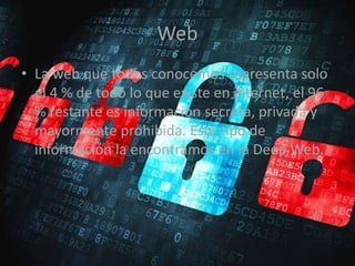 Web
• La web que todos conocemos representa solo
el 4 % de todo lo que existe en internet, el 96
% restante es información secreta, privada y
mayormente prohibida. Este tipo de
información la encontramos en la Deep Web.
 