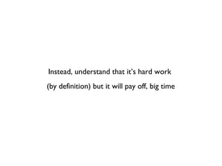 Instead, understand that it’s hard work
(by definition) but it will pay off, big time
 
