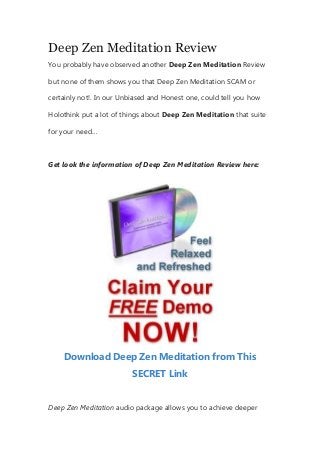 Deep Zen Meditation Review
You probably have observed another Deep Zen Meditation Review
but none of them shows you that Deep Zen Meditation SCAM or
certainly not!. In our Unbiased and Honest one, could tell you how
Holothink put a lot of things about Deep Zen Meditation that suite
for your need…
Get look the information of Deep Zen Meditation Review here:
Download Deep Zen Meditation from This
SECRET Link
Deep Zen Meditation audio package allows you to achieve deeper
 