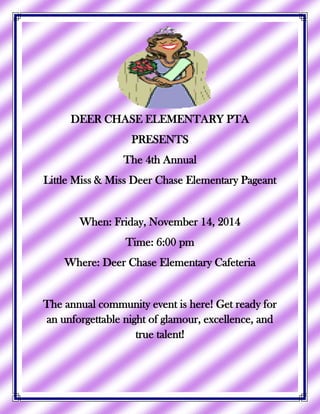 DEER CHASE ELEMENTARY PTA
PRESENTS
The 4th Annual
Little Miss & Miss Deer Chase Elementary Pageant
When: Friday, November 14, 2014
Time: 6:00 pm
Where: Deer Chase Elementary Cafeteria
The annual community event is here! Get ready for
an unforgettable night of glamour, excellence, and
true talent!
 