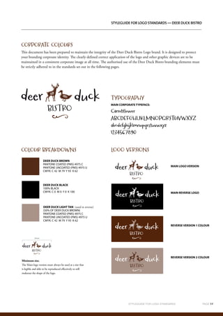 STYLEGUIDE FOR LOGO STANDARDS		 PAGE 11`	
	
Styleguide for logo standards — Deer Duck Bistro
CORPORATE COLOURS
This document has been prepared to maintain the integrity of the Deer Duck Bistro Logo brand. It is designed to protect
your branding corproate identity. The clearly defined correct application of the logo and other graphic devices are to be
maintained in a consistent corporate image at all time. The authorised use of the Deer Duck Bistro branding elements must
be strictly adhered to in the standards set out in the following pages.
Minimum size.
The Main logo version must always be used at a size that
is legible and able to be reproduced effectively to still
makeout the shape of the logo.
COLOUR BREAKDOWNS LOGO VERSIONS
TYPOGRAPHY
MAIN CORPORATE TYPEFACE:
Carrotflower
ABCDEFGHIJKLMNOPQRSTUVWXYZ
abcdefghijklmnopqrstuvwxyz
1234567890
DEER DUCK BROWN
PANTONE COATED (PMS) 4975 C
PANTONE UNCOATED (PMS) 4975 U
CMYK: C 42 M 79 Y 93 K 62
MAIN LOGO VERSION
MAIN REVERSE LOGO
REVERSE VERSION 1 COLOUR
REVERSE VERSION 2 COLOUR
25mm
DEER DUCK BLACK
100% BLACK
CMYK: C 0 M 0 Y 0 K 100
DEER DUCK LIGHT TAN (used in reverse)
(50% OF DEER DUCK BROWN)
PANTONE COATED (PMS) 4975 C
PANTONE UNCOATED (PMS) 4975 U
CMYK: C 42 M 79 Y 93 K 62
 