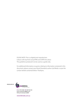 PRODUCED BY:
P: 61+73314 8225 M: 0437 563 342
Email: louiseisackson@gmail.com
PO Box 45, Hamilton Q 4007
www.lidmedia.com.au
PLEASE NOTE: This is a digital print reproduction.
Colours will vary from actual PMS and CMYK ink colour.
The guidelines produced is to be used as a guide only.
For additional information or queries relating to information contained in this
document, please contact your Brand Standards author (Lid Media ) as per the
contact details contained below. Thankyou.
 