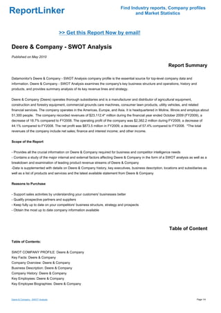 Find Industry reports, Company profiles
ReportLinker                                                                     and Market Statistics



                                  >> Get this Report Now by email!

Deere & Company - SWOT Analysis
Published on May 2010

                                                                                                         Report Summary

Datamonitor's Deere & Company - SWOT Analysis company profile is the essential source for top-level company data and
information. Deere & Company - SWOT Analysis examines the company's key business structure and operations, history and
products, and provides summary analysis of its key revenue lines and strategy.


Deere & Company (Deere) operates thorough subsidiaries and is a manufacturer and distributor of agricultural equipment,
construction and forestry equipment, commercial grounds care machines, consumer lawn products, utility vehicles, and related
financial services. The company operates in the Americas, Europe, and Asia. It is headquartered in Moline, Illinois and employs about
51,300 people. The company recorded revenues of $23,112.4* million during the financial year ended October 2009 (FY2009), a
decrease of 18.7% compared to FY2008. The operating profit of the company was $2,382.2 million during FY2009, a decrease of
44.1% compared to FY2008. The net profit was $873.5 million in FY2009, a decrease of 57.4% compared to FY2008. *The total
revenues of the company include net sales; finance and interest income; and other income.


Scope of the Report


- Provides all the crucial information on Deere & Company required for business and competitor intelligence needs
- Contains a study of the major internal and external factors affecting Deere & Company in the form of a SWOT analysis as well as a
breakdown and examination of leading product revenue streams of Deere & Company
-Data is supplemented with details on Deere & Company history, key executives, business description, locations and subsidiaries as
well as a list of products and services and the latest available statement from Deere & Company


Reasons to Purchase


- Support sales activities by understanding your customers' businesses better
- Qualify prospective partners and suppliers
- Keep fully up to date on your competitors' business structure, strategy and prospects
- Obtain the most up to date company information available




                                                                                                          Table of Content

Table of Contents:


SWOT COMPANY PROFILE: Deere & Company
Key Facts: Deere & Company
Company Overview: Deere & Company
Business Description: Deere & Company
Company History: Deere & Company
Key Employees: Deere & Company
Key Employee Biographies: Deere & Company



Deere & Company - SWOT Analysis                                                                                             Page 1/4
 