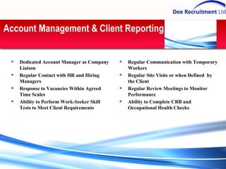 Account Management & Client Reporting Regular Communication with Temporary Workers Regular Site Visits or when Defined  by the Client Regular Review Meetings to Monitor Performance Ability to Complete CRB and Occupational Health Checks Dedicated Account Manager as Company Liaison Regular Contact with HR and Hiring Managers Response to Vacancies Within Agreed Time Scales Ability to Perform Work-Seeker Skill Tests to Meet Client Requirements 